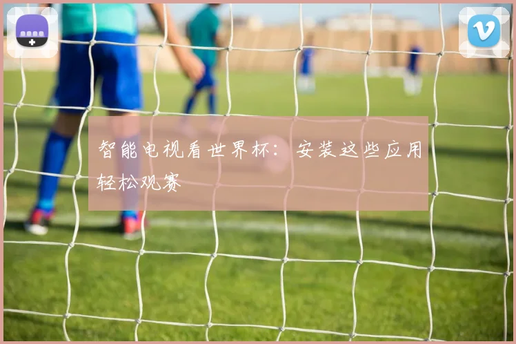 智能电视看世界杯：安装这些应用轻松观赛