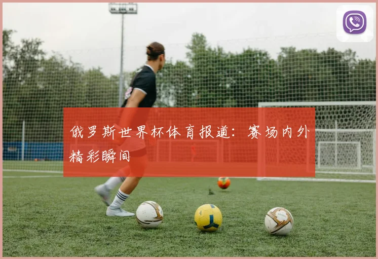俄罗斯世界杯体育报道：赛场内外精彩瞬间