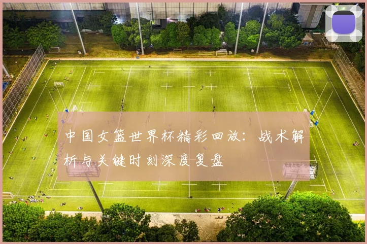 中国女篮世界杯精彩回放：战术解析与关键时刻深度复盘