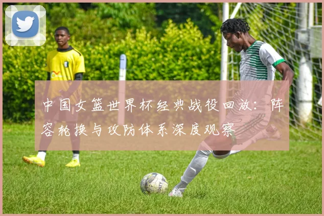 中国女篮世界杯经典战役回放：阵容轮换与攻防体系深度观察