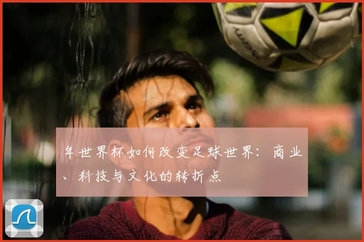年世界杯如何改变足球世界：商业、科技与文化的转折点