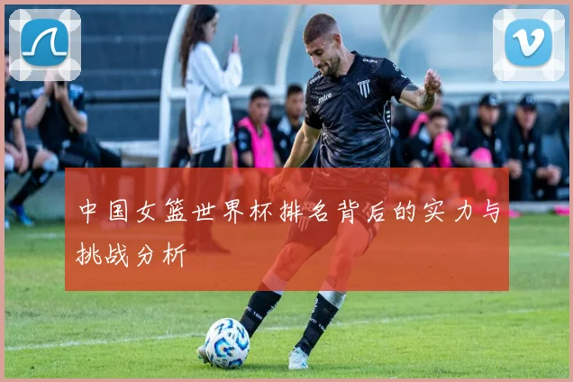 中国女篮世界杯排名背后的实力与挑战分析