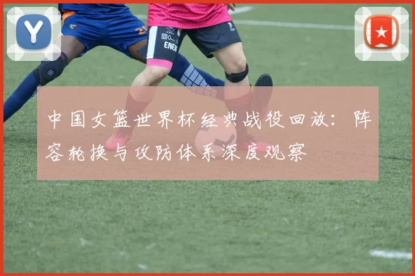 中国女篮世界杯经典战役回放：阵容轮换与攻防体系深度观察