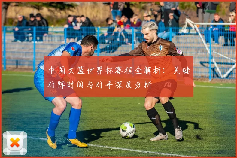 中国女篮世界杯赛程全解析：关键对阵时间与对手深度分析
