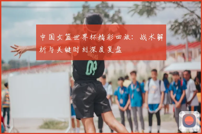 中国女篮世界杯精彩回放：战术解析与关键时刻深度复盘