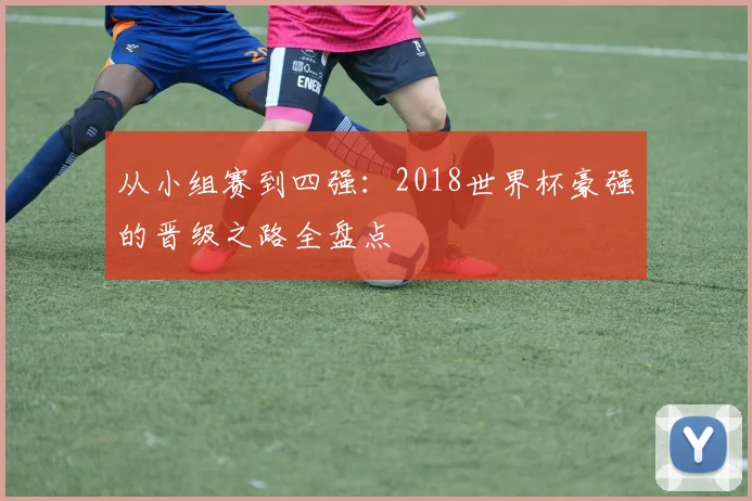 从小组赛到四强：2018世界杯豪强的晋级之路全盘点
