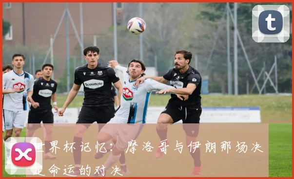 世界杯记忆：摩洛哥与伊朗那场决定命运的对决
