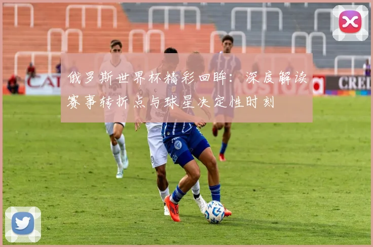 俄罗斯世界杯精彩回眸：深度解读赛事转折点与球星决定性时刻