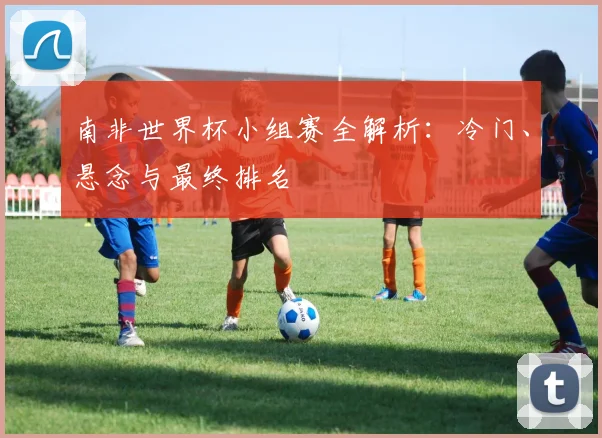 南非世界杯小组赛全解析：冷门、悬念与最终排名