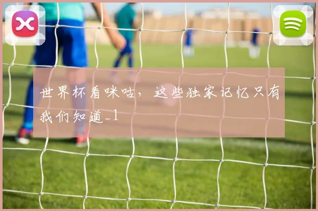 世界杯看咪咕，这些独家记忆只有我们知道_1