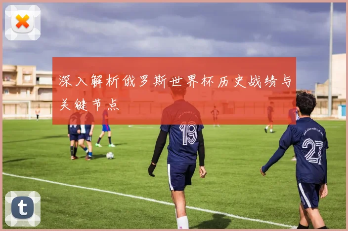深入解析俄罗斯世界杯历史战绩与关键节点